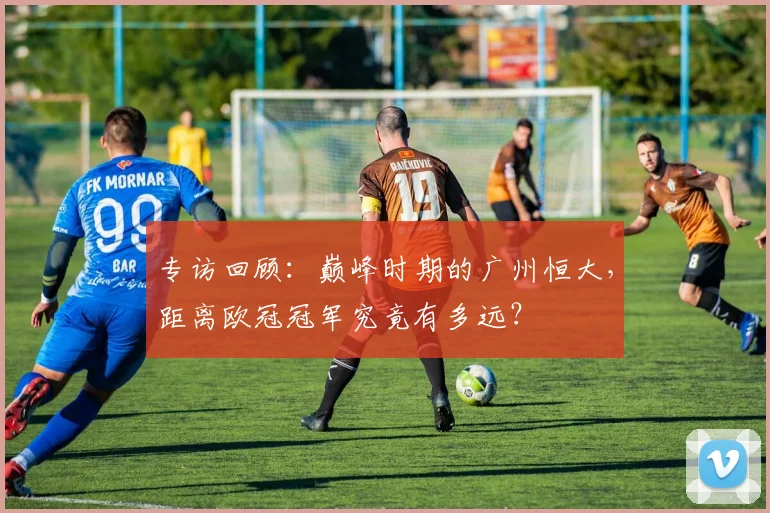 专访回顾：巅峰时期的广州恒大，距离欧冠冠军究竟有多远？