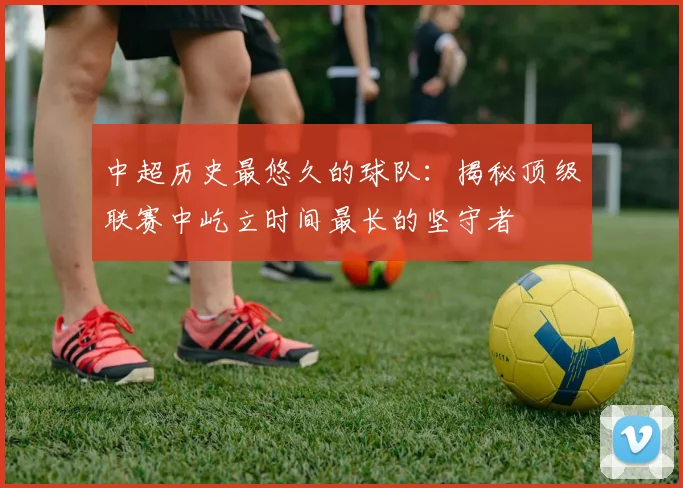 中超历史最悠久的球队：揭秘顶级联赛中屹立时间最长的坚守者