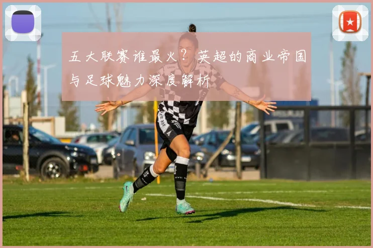 五大联赛谁最火？英超的商业帝国与足球魅力深度解析
