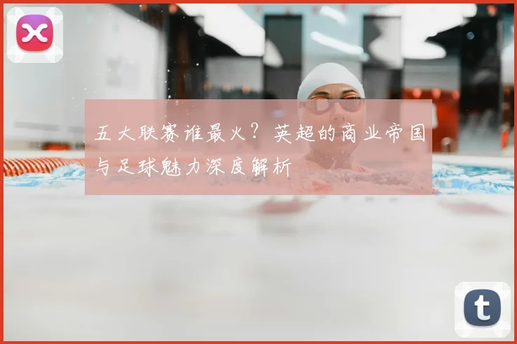 五大联赛谁最火?英超的商业帝国与足球魅力深度解析