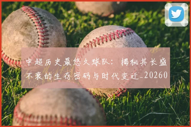 中超历史最悠久球队:揭秘其长盛不衰的生存密码与时代变迁_20260610190352